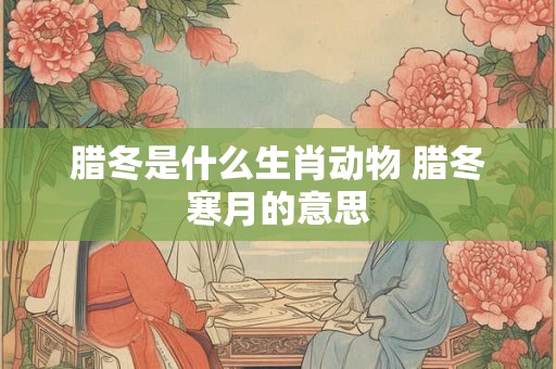 腊冬是什么生肖动物 腊冬寒月的意思 腊冬是什么生肖动物 腊冬寒月的意思