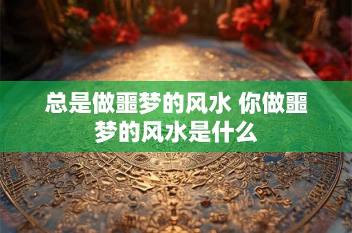 总是做噩梦的风水 你做噩梦的风水是什么