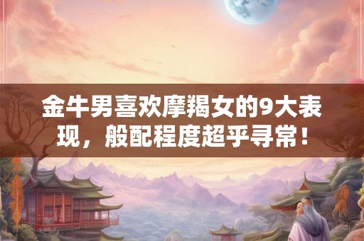 金牛男喜欢摩羯女的9大表现，般配程度超乎寻常！