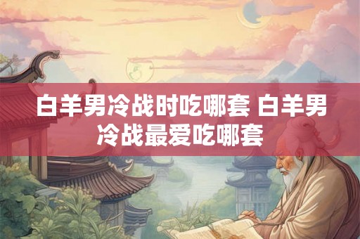 白羊男冷战时吃哪套 白羊男冷战最爱吃哪套 白羊男冷战时吃哪套 白羊男冷战最爱吃哪套