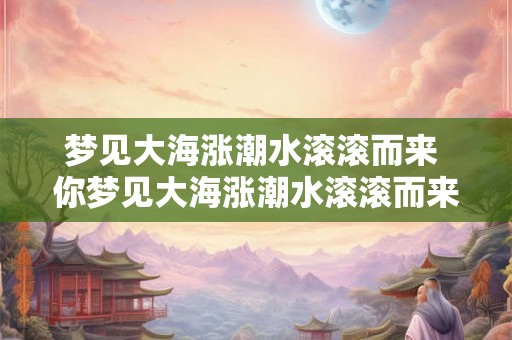 梦见大海涨潮水滚滚而来 你梦见大海涨潮水滚滚而来是否有什么特殊的意义或预示