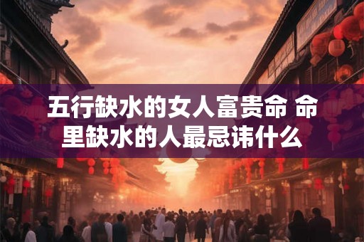 五行缺水的女人富贵命 命里缺水的人最忌讳什么