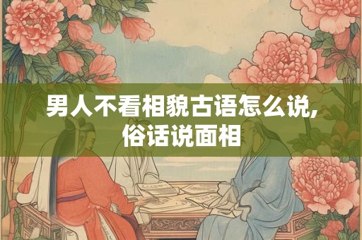 男人不看相貌古语怎么说,俗话说面相