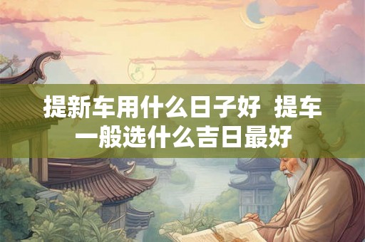 提新车用什么日子好  提车一般选什么吉日最好