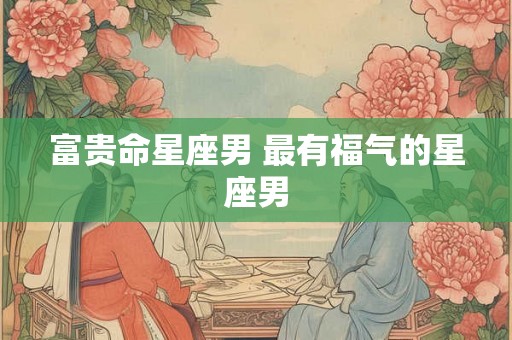 富贵命星座男 最有福气的星座男