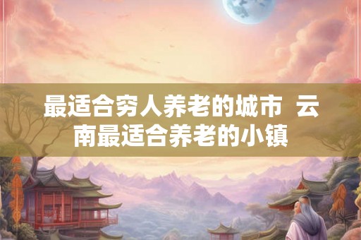 最适合穷人养老的城市  云南最适合养老的小镇