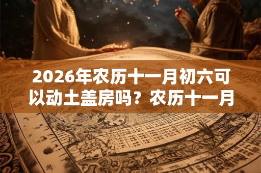 2026年农历十一月初六可以动土盖房吗？农历十一月装修吉日一览