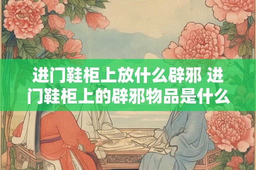 进门鞋柜上放什么辟邪 进门鞋柜上的辟邪物品是什么