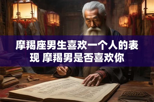 摩羯座男生喜欢一个人的表现 摩羯男是否喜欢你