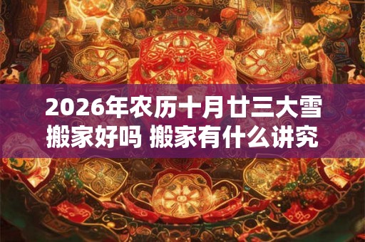 2026年农历十月廿三大雪搬家好吗 搬家有什么讲究和忌讳