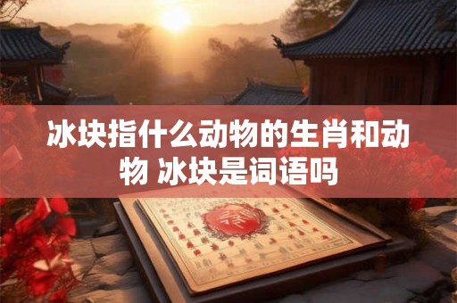 冰块指什么动物的生肖和动物 冰块是词语吗