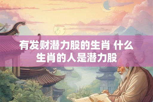 有发财潜力股的生肖 什么生肖的人是潜力股 有发财潜力股的生肖 什么生肖的人是潜力股