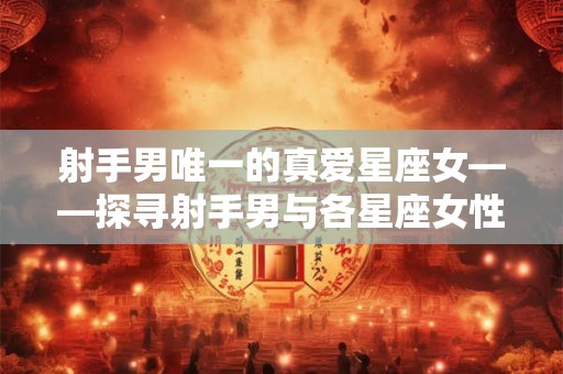 射手男唯一的真爱星座女——探寻射手男与各星座女性的适合度