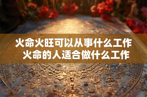 火命火旺可以从事什么工作  火命的人适合做什么工作