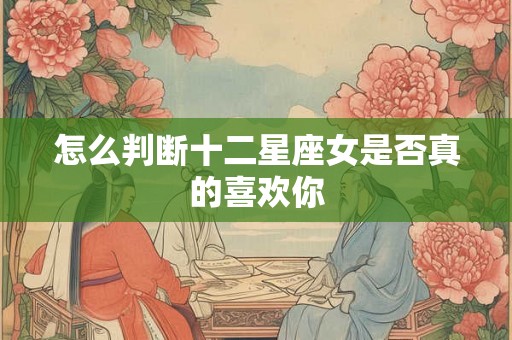 怎么判断十二星座女是否真的喜欢你