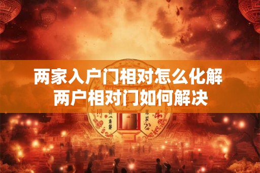 两家入户门相对怎么化解 两户相对门如何解决