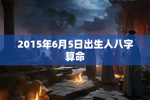 2015年6月5日出生人八字算命 2015年6月5日出生人八字算命