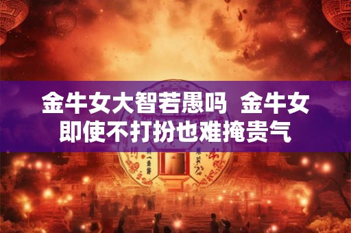 金牛女大智若愚吗  金牛女即使不打扮也难掩贵气