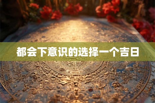 都会下意识的选择一个吉日