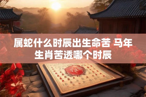 属蛇什么时辰出生命苦 马年生肖苦透哪个时辰 属蛇什么时辰出生命苦 马年生肖苦透哪个时辰