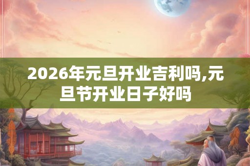 2026年元旦开业吉利吗,元旦节开业日子好吗