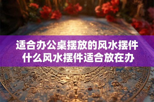 适合办公桌摆放的风水摆件 什么风水摆件适合放在办公桌上