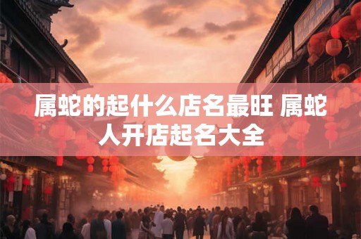 属蛇的起什么店名最旺 属蛇人开店起名大全