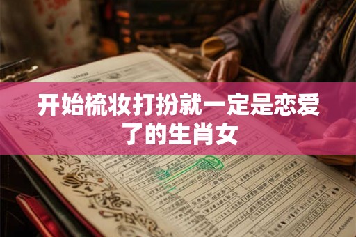 开始梳妆打扮就一定是恋爱了的生肖女