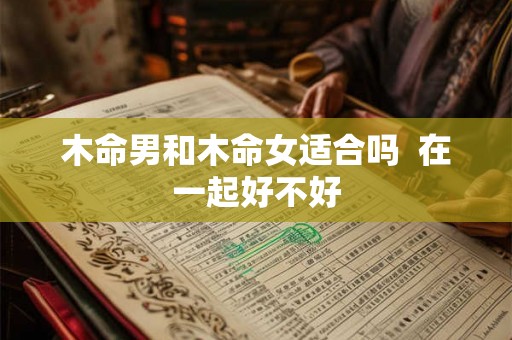 木命男和木命女适合吗 在一起好不好 木命男和木命女适合吗 在一起好不好