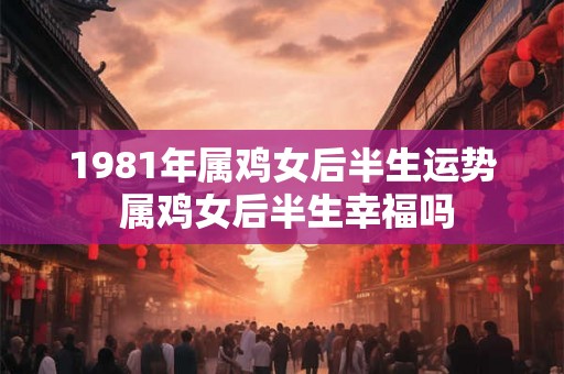 1981年属鸡女后半生运势 属鸡女后半生幸福吗 1981年属鸡女后半生运势 属鸡女后半生幸福吗