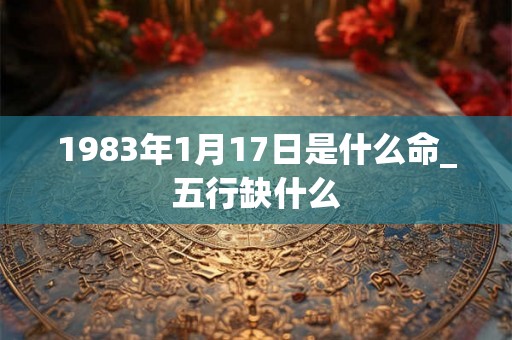 1983年1月17日是什么命_五行缺什么 1983年1月17日是什么命_五行缺什么