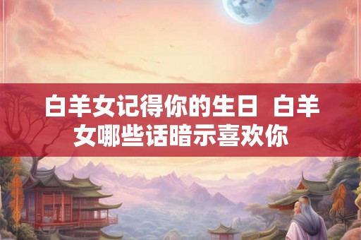 白羊女记得你的生日 白羊女哪些话暗示喜欢你 白羊女记得你的生日 白羊女哪些话暗示喜欢你