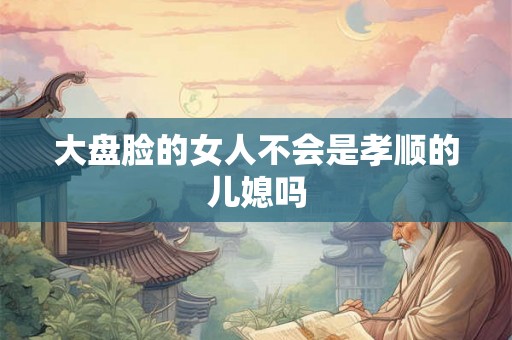 大盘脸的女人不会是孝顺的儿媳吗