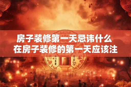 房子装修第一天忌讳什么 在房子装修的第一天应该注意什么有哪些忌讳