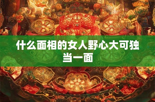 什么面相的女人野心大可独当一面 什么面相的女人野心大可独当一面