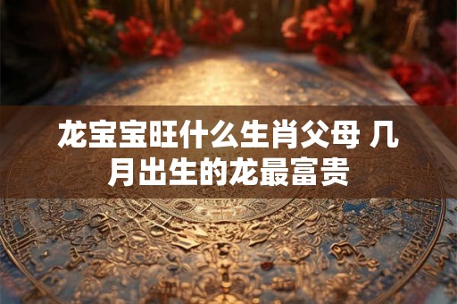 龙宝宝旺什么生肖父母 几月出生的龙最富贵