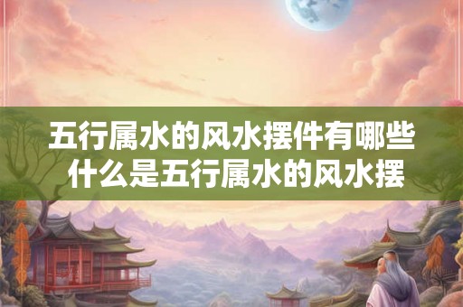 五行属水的风水摆件有哪些 什么是五行属水的风水摆件 五行属水的风水摆件有哪些 什么是五行属水的风水摆件