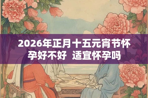 2026年正月十五元宵节怀孕好不好  适宜怀孕吗