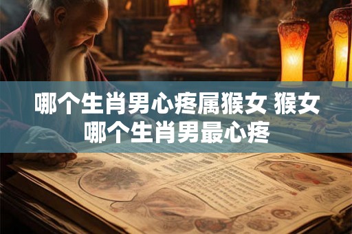 哪个生肖男心疼属猴女 猴女哪个生肖男最心疼