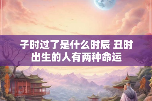 子时过了是什么时辰 丑时出生的人有两种命运 子时过了是什么时辰 丑时出生的人有两种命运