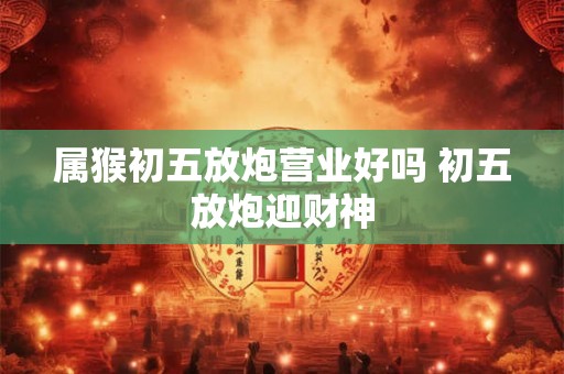 属猴初五放炮营业好吗 初五放炮迎财神