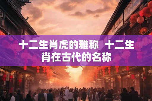 十二生肖虎的雅称  十二生肖在古代的名称