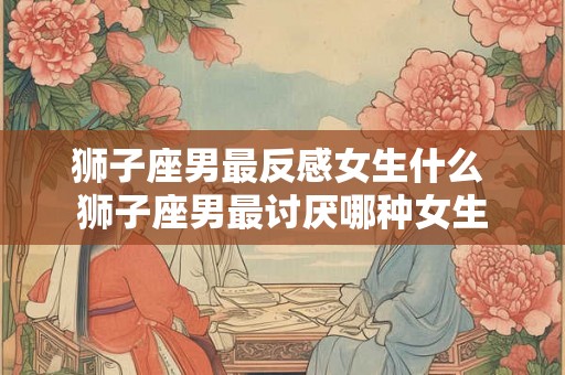 狮子座男最反感女生什么 狮子座男最讨厌哪种女生