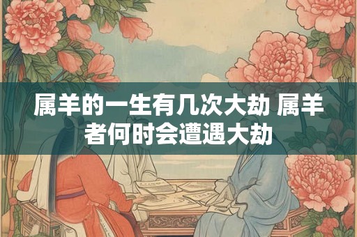 属羊的一生有几次大劫 属羊者何时会遭遇大劫 属羊的一生有几次大劫 属羊者何时会遭遇大劫