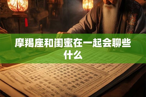 摩羯座和闺蜜在一起会聊些什么 摩羯座和闺蜜在一起会聊些什么