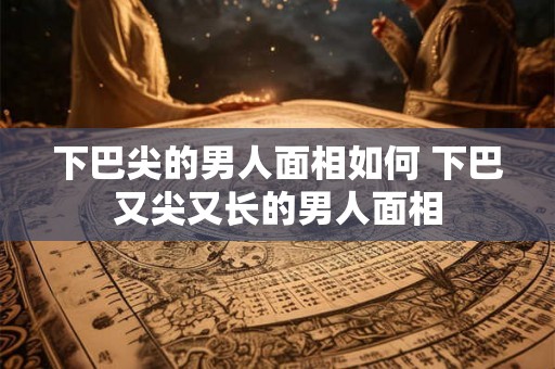 下巴尖的男人面相如何 下巴又尖又长的男人面相