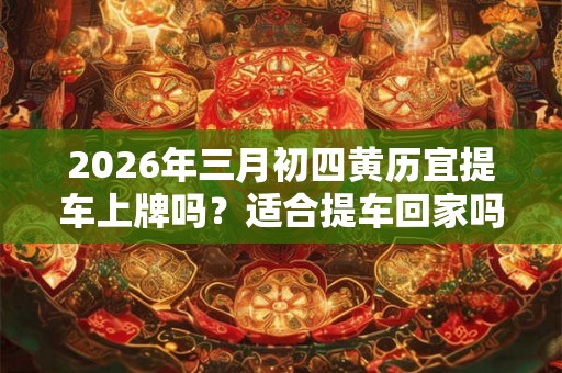 2026年三月初四黄历宜提车上牌吗？适合提车回家吗？