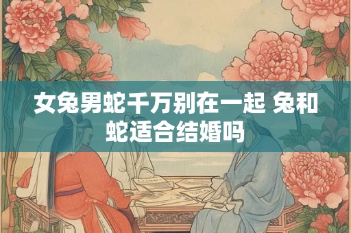 女兔男蛇千万别在一起 兔和蛇适合结婚吗