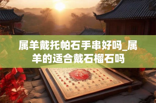 属羊戴托帕石手串好吗_属羊的适合戴石榴石吗