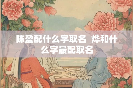 陈盈配什么字取名 烨和什么字最配取名 陈盈配什么字取名 烨和什么字最配取名